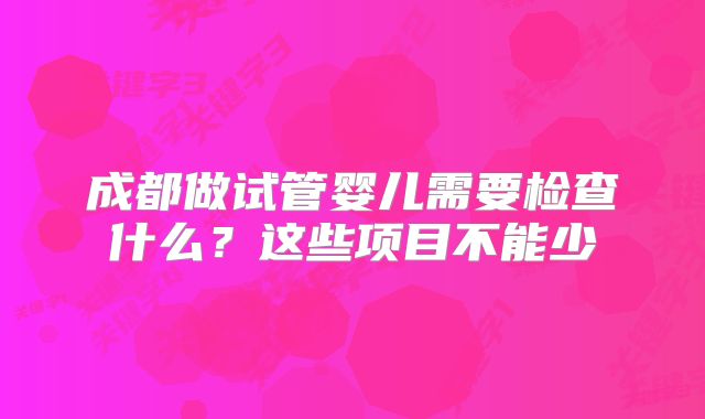 成都做试管婴儿需要检查什么？这些项目不能少