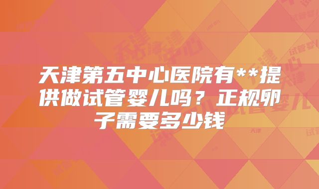 天津第五中心医院有**提供做试管婴儿吗?正规卵子需要多少钱