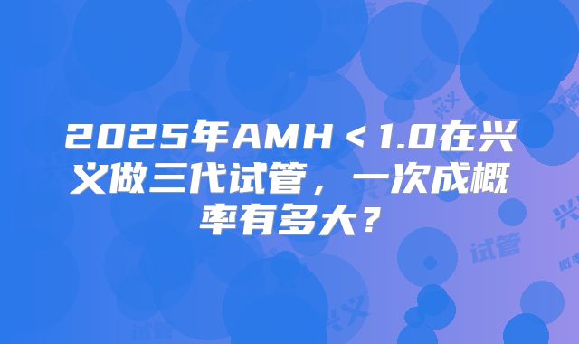 2025年AMH＜1.0在兴义做三代试管，一次成概率有多大？