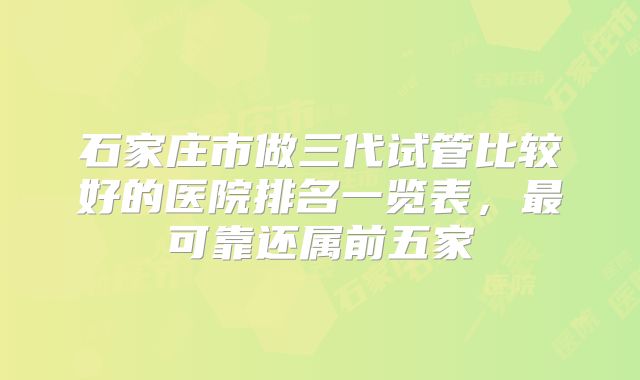 石家庄市做三代试管比较好的医院排名一览表，最可靠还属前五家