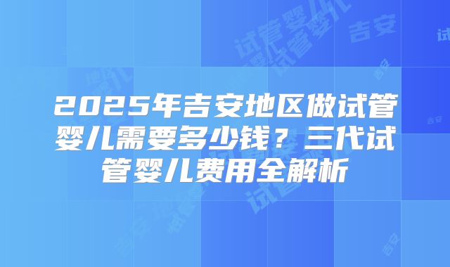 2025年吉安地区做试管婴儿需要多少钱？三代试管婴儿费用全解析