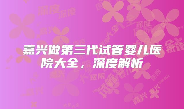 嘉兴做第三代试管婴儿医院大全，深度解析