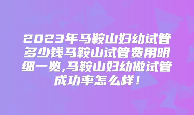 2023年马鞍山妇幼试管多少钱马鞍山试管费用明细一览,马鞍山妇幼做试管成功率怎么样！