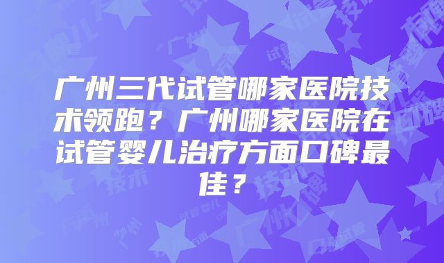 广州三代试管哪家医院技术领跑？广州哪家医院在试管婴儿治疗方面口碑最佳？