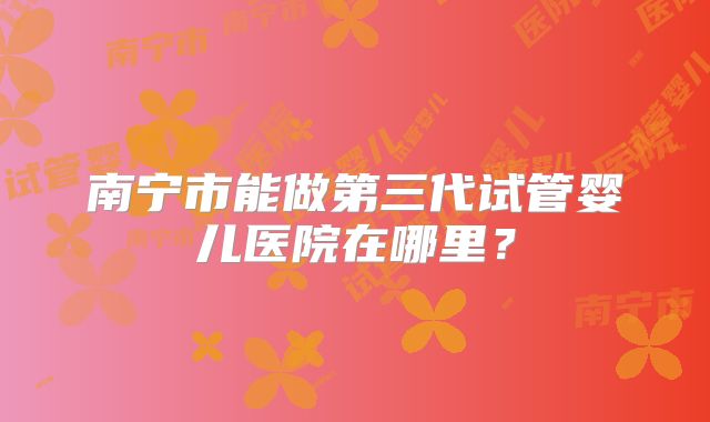 南宁市能做第三代试管婴儿医院在哪里？
