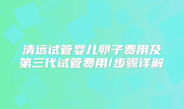 清远试管婴儿卵子费用及第三代试管费用/步骤详解