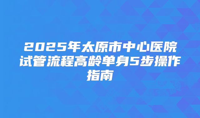2025年太原市中心医院试管流程高龄单身5步操作指南