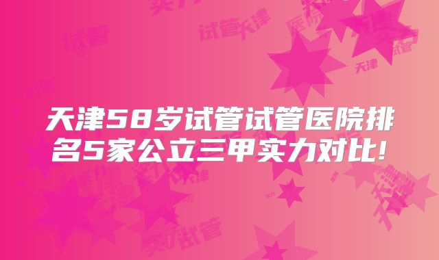 天津58岁试管试管医院排名5家公立三甲实力对比!