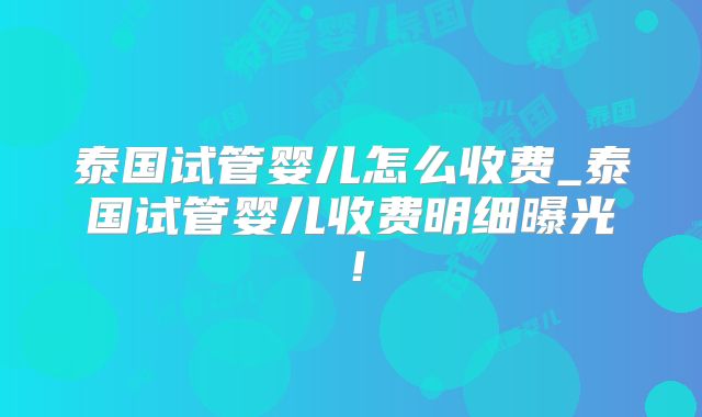 泰国试管婴儿怎么收费_泰国试管婴儿收费明细曝光！