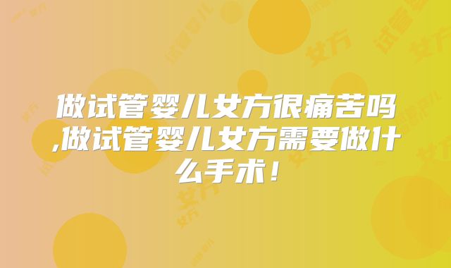 做试管婴儿女方很痛苦吗,做试管婴儿女方需要做什么手术！