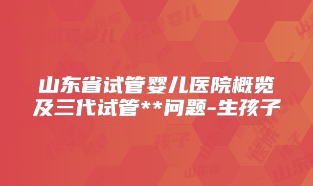 山东省试管婴儿医院概览及三代试管**问题-生孩子