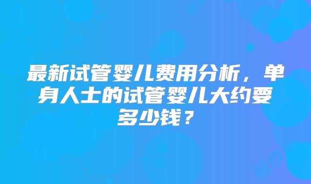 最新试管婴儿费用分析,单身人士的试管婴儿大约要多少钱?