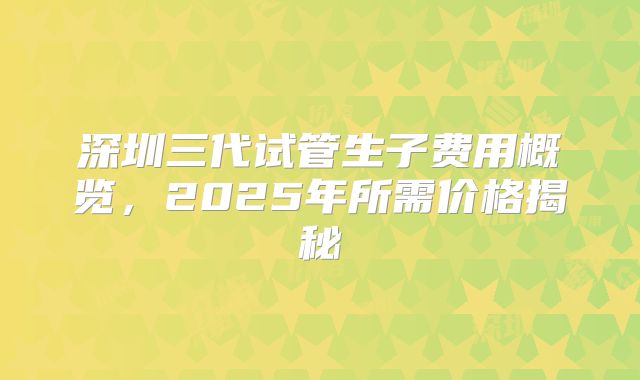 深圳三代试管生子费用概览，2025年所需价格揭秘