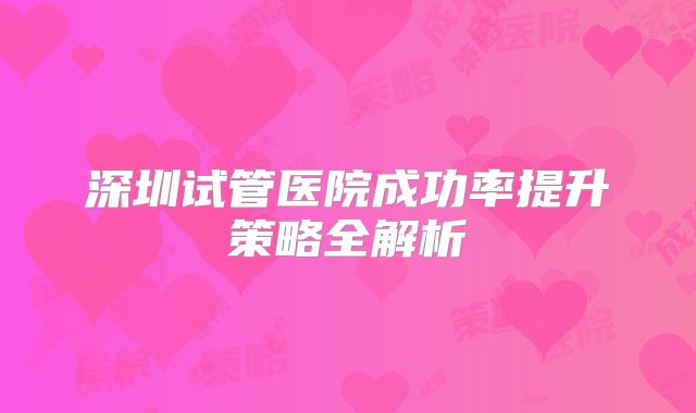 深圳试管医院成功率提升策略全解析