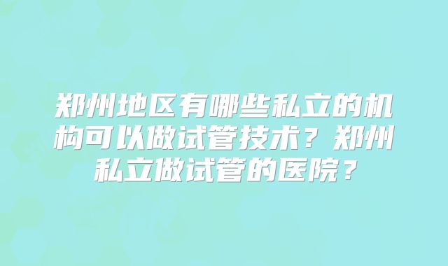 郑州地区有哪些私立的机构可以做试管技术？郑州私立做试管的医院？