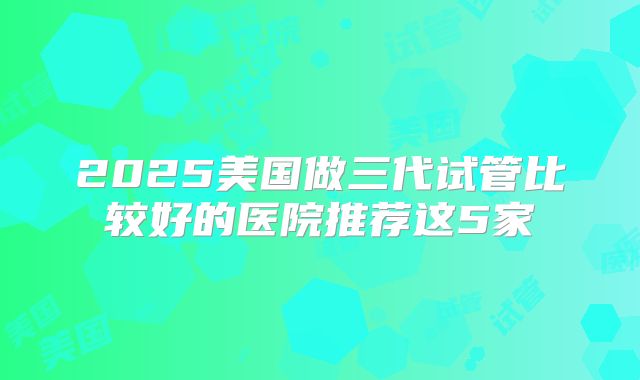 2025美国做三代试管比较好的医院推荐这5家