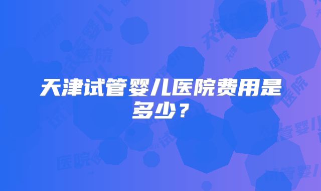 天津试管婴儿医院费用是多少？