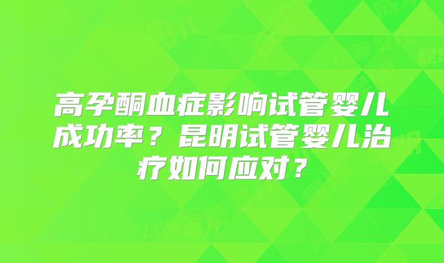 高孕酮血症影响试管婴儿成功率？昆明试管婴儿治疗如何应对？