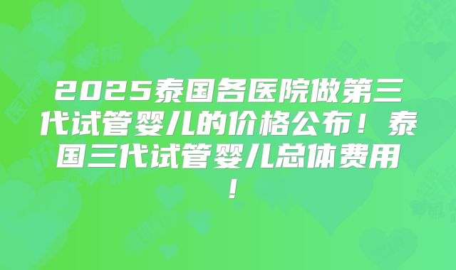 2025泰国各医院做第三代试管婴儿的价格公布！泰国三代试管婴儿总体费用！