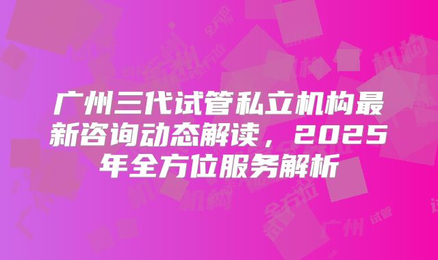 广州三代试管私立机构最新咨询动态解读，2025年全方位服务解析
