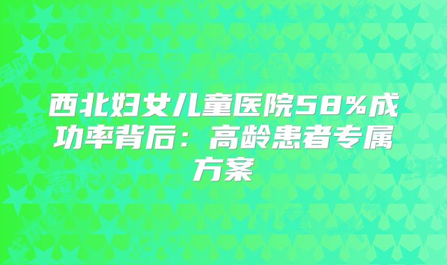 西北妇女儿童医院58%成功率背后：高龄患者专属方案