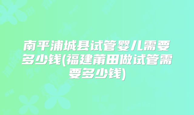 南平浦城县试管婴儿需要多少钱(福建莆田做试管需要多少钱)
