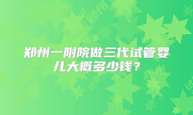 郑州一附院做三代试管婴儿大概多少钱？