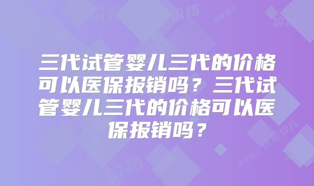 三代试管婴儿三代的价格可以医保报销吗？三代试管婴儿三代的价格可以医保报销吗？