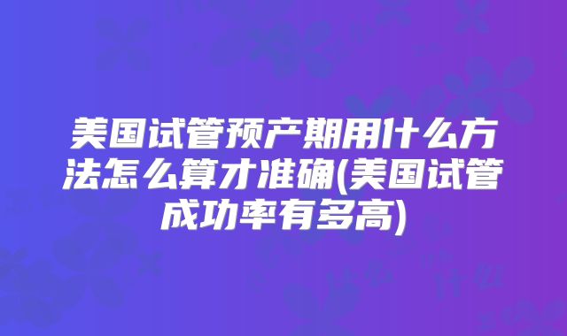美国试管预产期用什么方法怎么算才准确(美国试管成功率有多高)