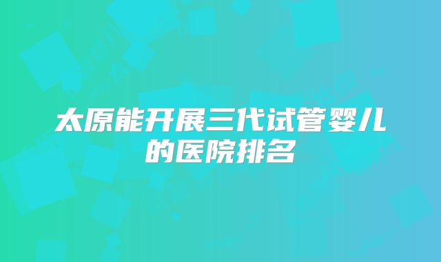 太原能开展三代试管婴儿的医院排名