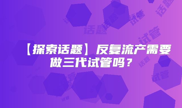 【探索话题】反复流产需要做三代试管吗?