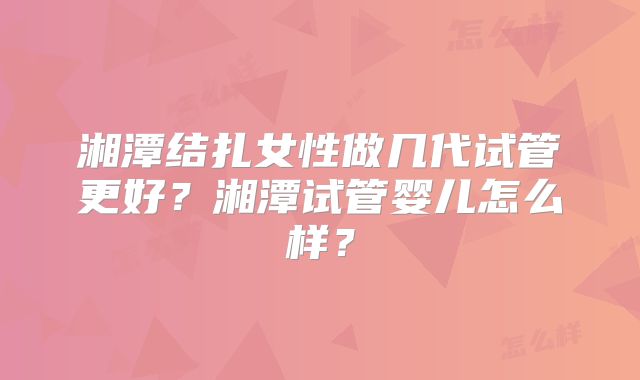 湘潭结扎女性做几代试管更好？湘潭试管婴儿怎么样？