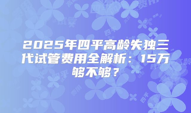 2025年四平高龄失独三代试管费用全解析：15万够不够？