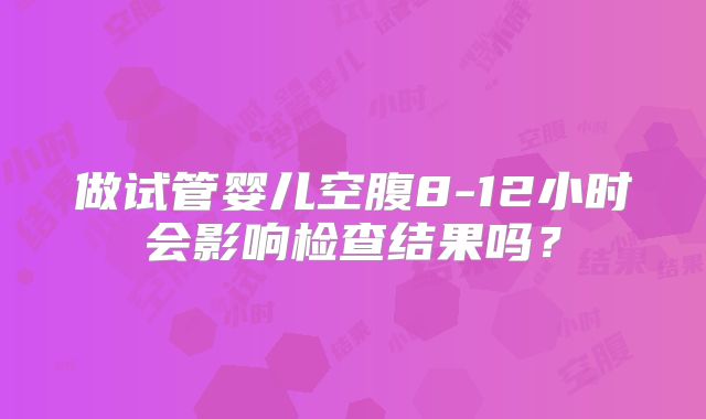 做试管婴儿空腹8-12小时会影响检查结果吗？
