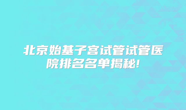 北京始基子宫试管试管医院排名名单揭秘!