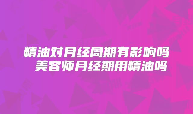 精油对月经周期有影响吗 美容师月经期用精油吗