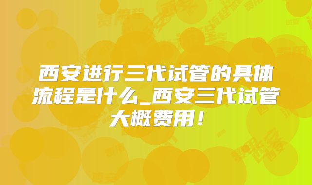 西安进行三代试管的具体流程是什么_西安三代试管大概费用！