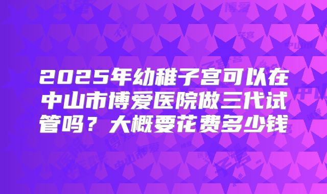 2025年幼稚子宫可以在中山市博爱医院做三代试管吗？大概要花费多少钱