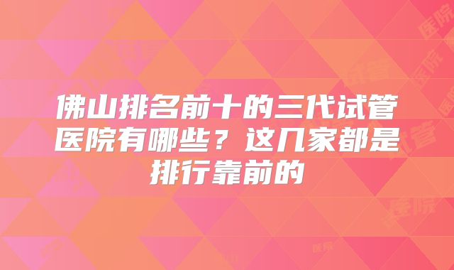 佛山排名前十的三代试管医院有哪些？这几家都是排行靠前的