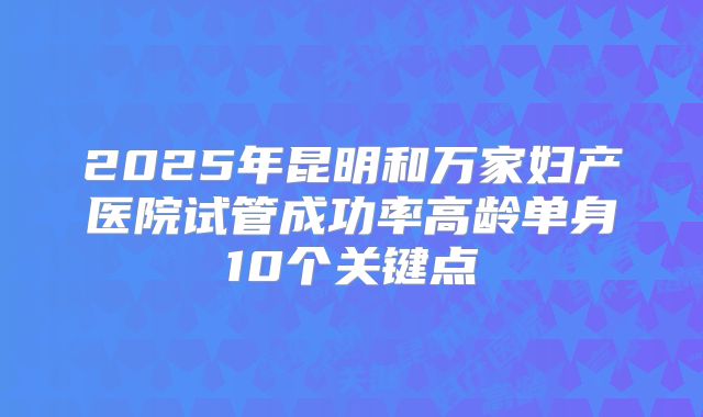 2025年昆明和万家妇产医院试管成功率高龄单身10个关键点