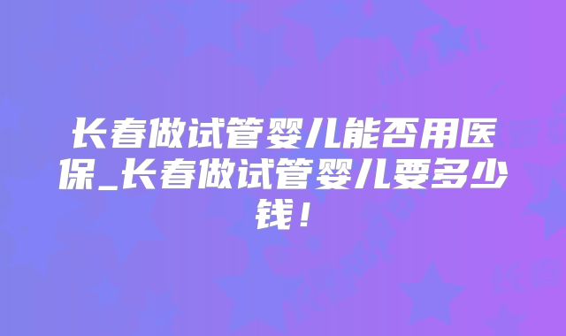 长春做试管婴儿能否用医保_长春做试管婴儿要多少钱！