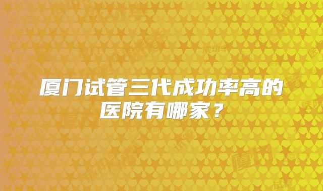 厦门试管三代成功率高的医院有哪家？
