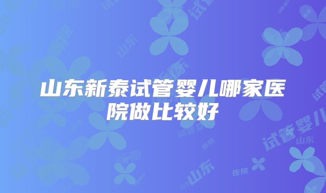 山东新泰试管婴儿哪家医院做比较好