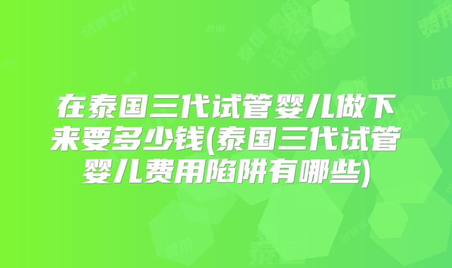 在泰国三代试管婴儿做下来要多少钱(泰国三代试管婴儿费用陷阱有哪些)