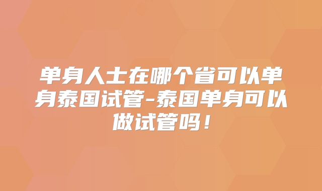 单身人士在哪个省可以单身泰国试管-泰国单身可以做试管吗！