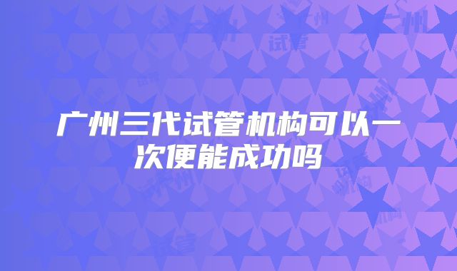广州三代试管机构可以一次便能成功吗