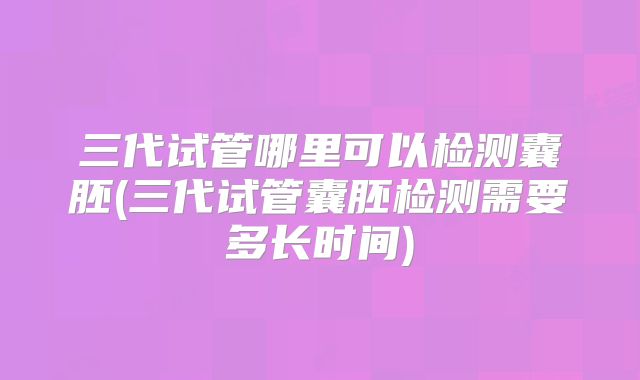 三代试管哪里可以检测囊胚(三代试管囊胚检测需要多长时间)