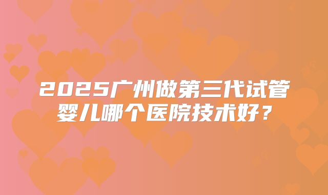 2025广州做第三代试管婴儿哪个医院技术好？