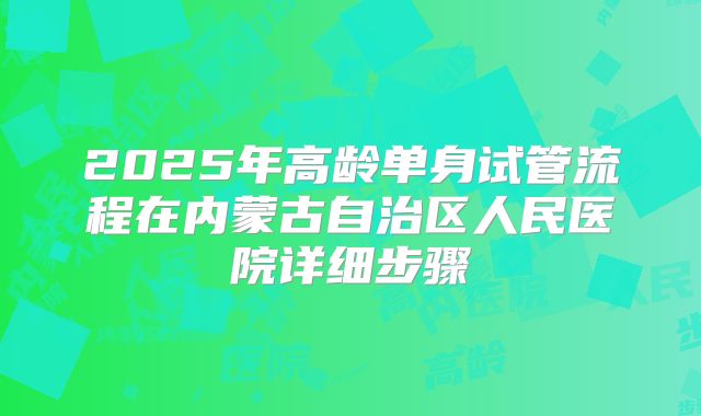 2025年高龄单身试管流程在内蒙古自治区人民医院详细步骤