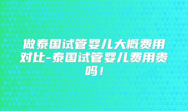 做泰国试管婴儿大概费用对比-泰国试管婴儿费用贵吗！